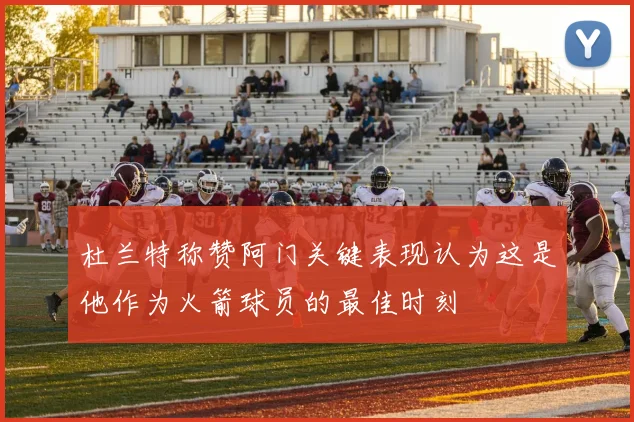 杜兰特称赞阿门关键表现认为这是他作为火箭球员的最佳时刻