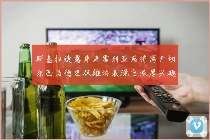 斯基拉透露库库雷利亚或将离开切尔西马德里双雄均表现出浓厚兴趣