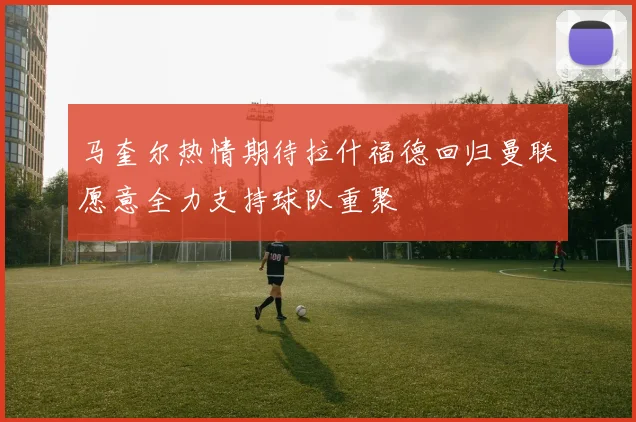马奎尔热情期待拉什福德回归曼联愿意全力支持球队重聚