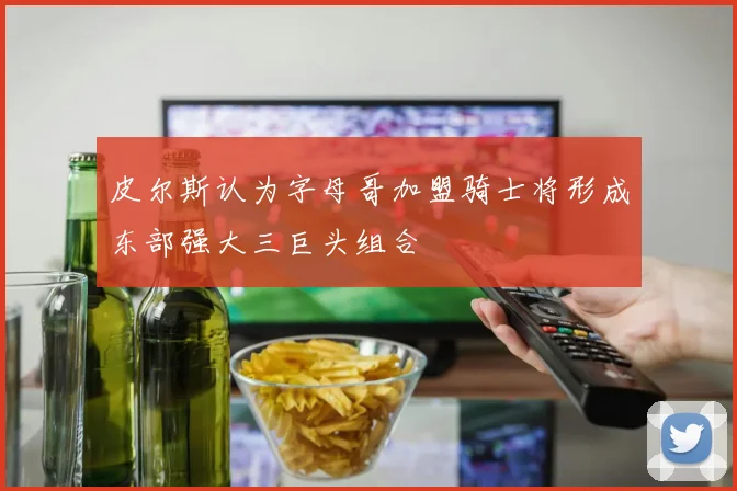 皮尔斯认为字母哥加盟骑士将形成东部强大三巨头组合