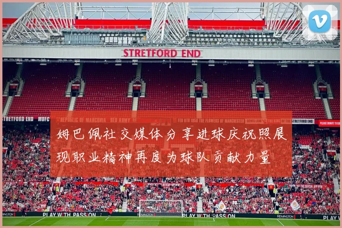 姆巴佩社交媒体分享进球庆祝照展现职业精神再度为球队贡献力量