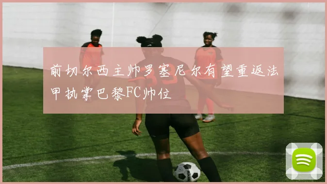 前切尔西主帅罗塞尼尔有望重返法甲执掌巴黎FC帅位