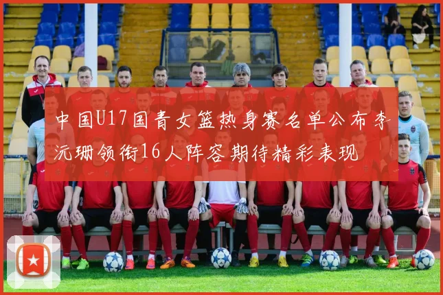 中国U17国青女篮热身赛名单公布李沅珊领衔16人阵容期待精彩表现