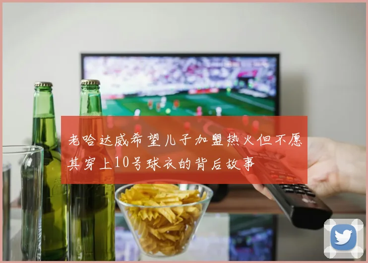 老哈达威希望儿子加盟热火但不愿其穿上10号球衣的背后故事