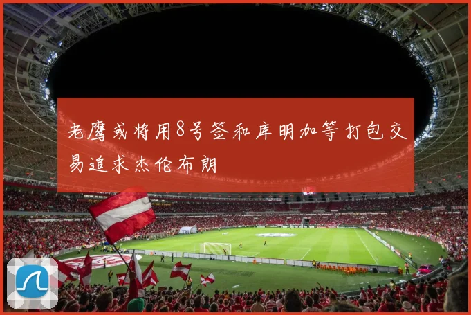 老鹰或将用8号签和库明加等打包交易追求杰伦布朗