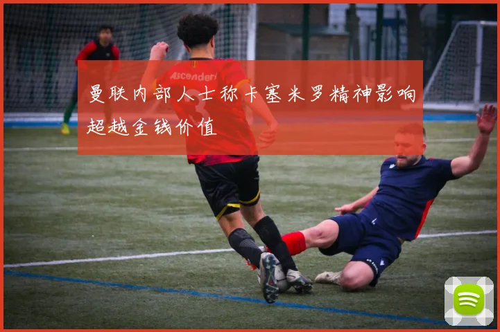 曼联内部人士称卡塞米罗精神影响超越金钱价值