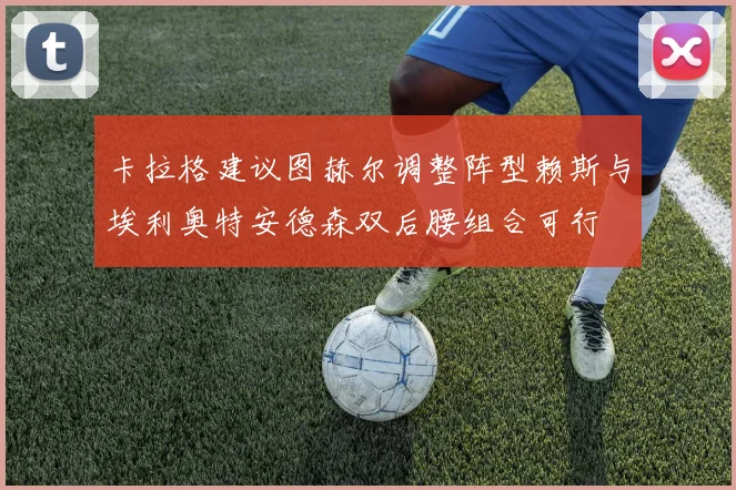 卡拉格建议图赫尔调整阵型赖斯与埃利奥特安德森双后腰组合可行