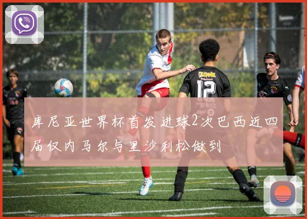 库尼亚世界杯首发进球2次巴西近四届仅内马尔与里沙利松做到