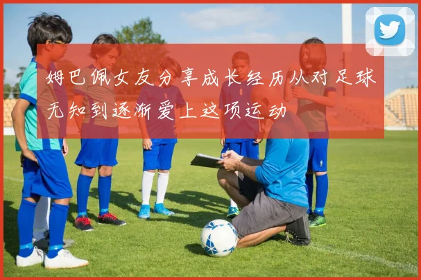 姆巴佩女友分享成长经历从对足球无知到逐渐爱上这项运动