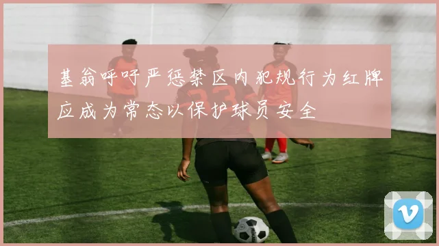 基翁呼吁严惩禁区内犯规行为红牌应成为常态以保护球员安全