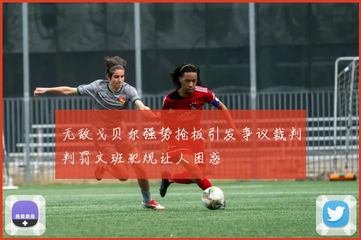 无敌戈贝尔强势抢板引发争议裁判判罚文班犯规让人困惑