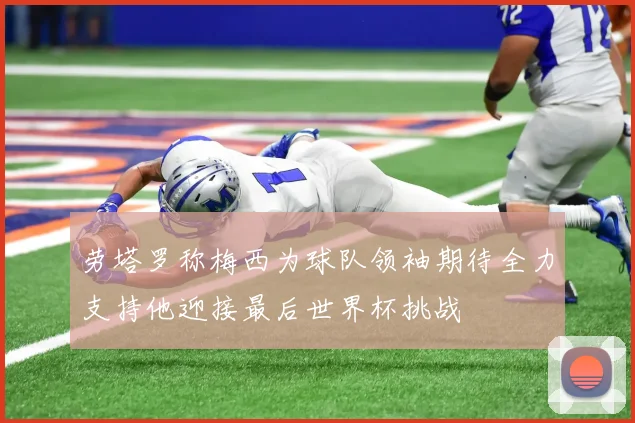 劳塔罗称梅西为球队领袖期待全力支持他迎接最后世界杯挑战