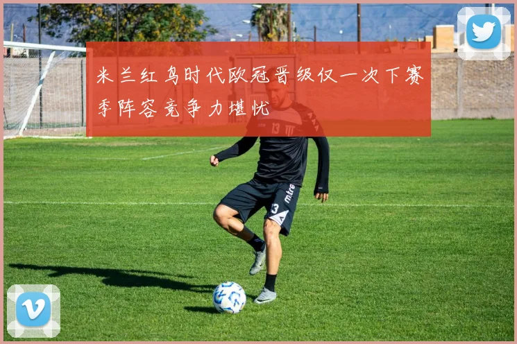 米兰红鸟时代欧冠晋级仅一次下赛季阵容竞争力堪忧