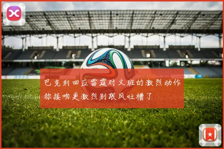 巴克利回应雷霆对文班的激烈动作称接吻更激烈别跟风吐槽了