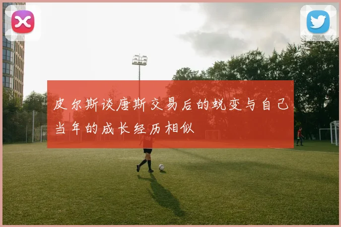 皮尔斯谈唐斯交易后的蜕变与自己当年的成长经历相似