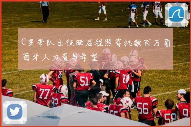 C罗带队出征晒启程照寄托数百万葡萄牙人力量与希望