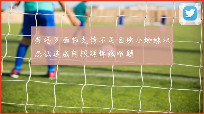 劳塔罗面临支持不足困境小蜘蛛状态低迷成阿根廷锋线难题