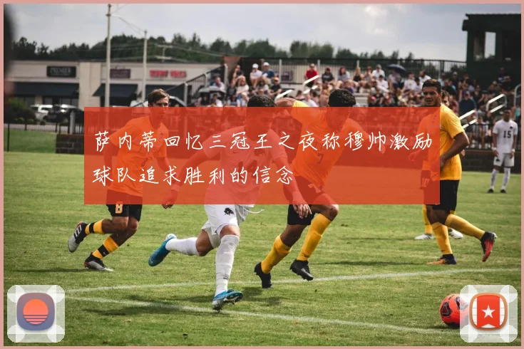 萨内蒂回忆三冠王之夜称穆帅激励球队追求胜利的信念