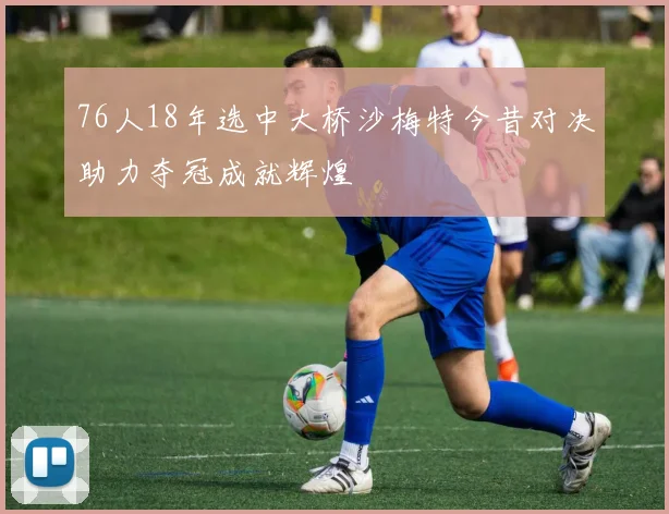 76人18年选中大桥沙梅特今昔对决助力夺冠成就辉煌