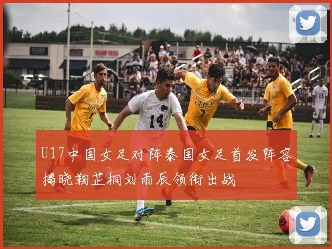 U17中国女足对阵泰国女足首发阵容揭晓鞠芷桐刘雨辰领衔出战
